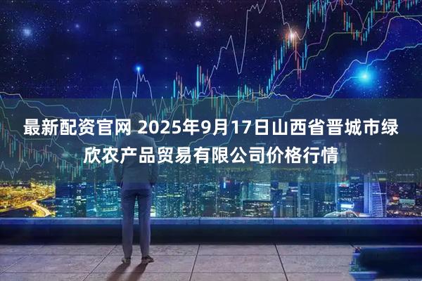最新配资官网 2025年9月17日山西省晋城市绿欣农产品贸易有限公司价格行情