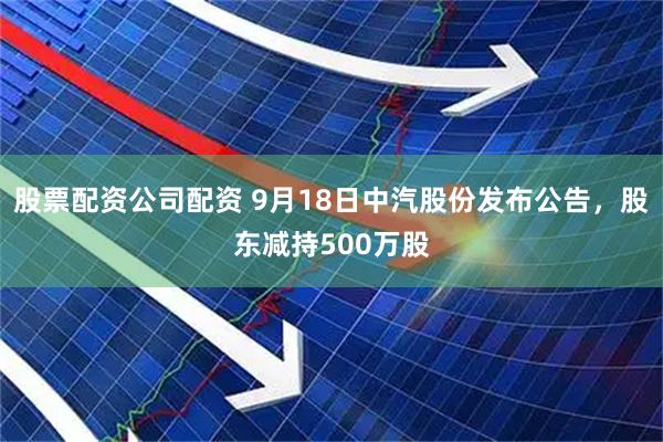股票配资公司配资 9月18日中汽股份发布公告，股东减持500万股