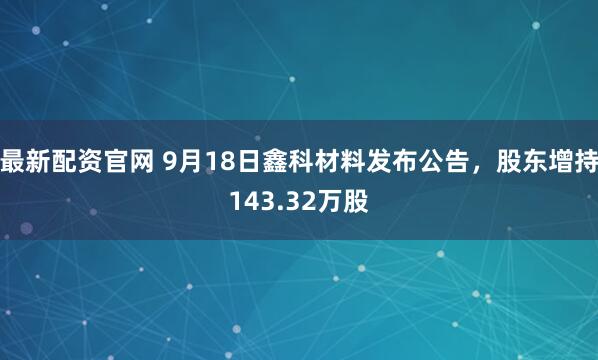 最新配资官网 9月18日鑫科材料发布公告，股东增持143.32万股