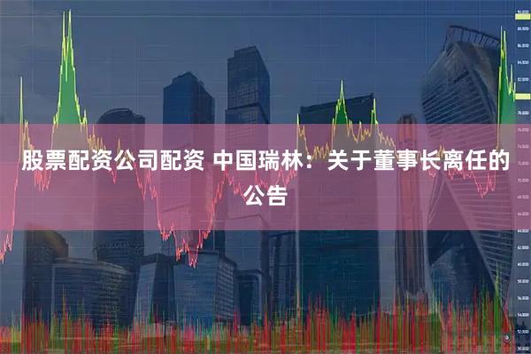 股票配资公司配资 中国瑞林：关于董事长离任的公告