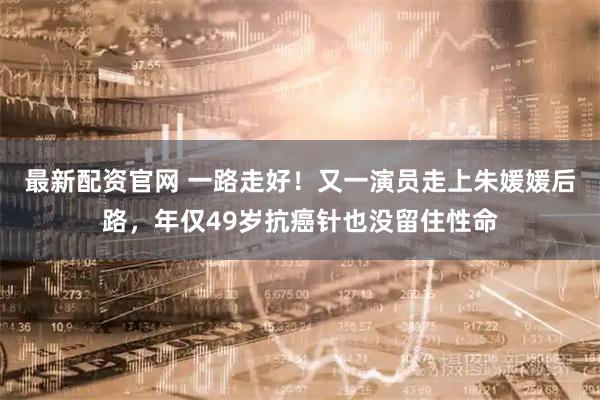 最新配资官网 一路走好！又一演员走上朱媛媛后路，年仅49岁抗癌针也没留住性命