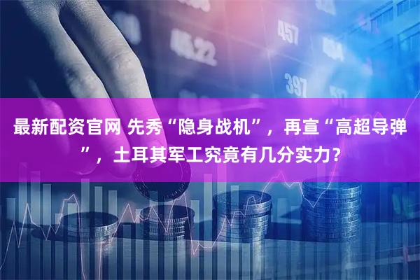 最新配资官网 先秀“隐身战机”，再宣“高超导弹”，土耳其军工究竟有几分实力？