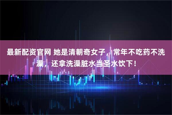 最新配资官网 她是清朝奇女子，常年不吃药不洗澡，还拿洗澡脏水当圣水饮下！
