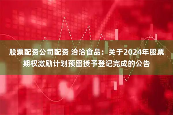 股票配资公司配资 洽洽食品：关于2024年股票期权激励计划预留授予登记完成的公告