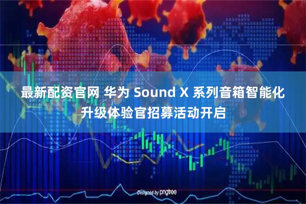 最新配资官网 华为 Sound X 系列音箱智能化升级体验官招募活动开启