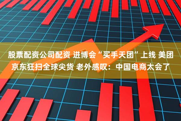 股票配资公司配资 进博会“买手天团”上线 美团京东狂扫全球尖货 老外感叹：中国电商太会了