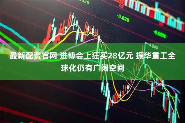 最新配资官网 进博会上狂买28亿元 振华重工全球化仍有广阔空间