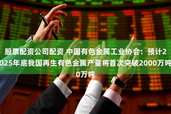 股票配资公司配资 中国有色金属工业协会：预计2025年底我国再生有色金属产量将首次突破2000万吨