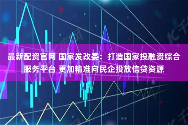 最新配资官网 国家发改委：打造国家投融资综合服务平台 更加精准向民企投放信贷资源