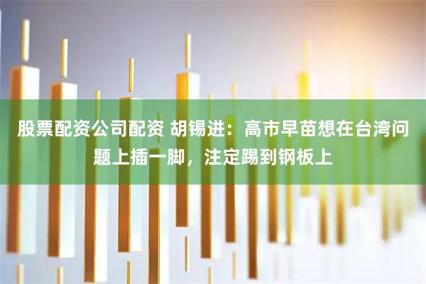 股票配资公司配资 胡锡进：高市早苗想在台湾问题上插一脚，注定踢到钢板上