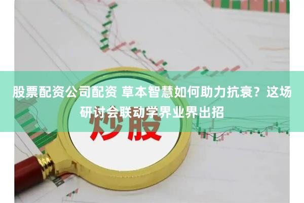 股票配资公司配资 草本智慧如何助力抗衰？这场研讨会联动学界业界出招