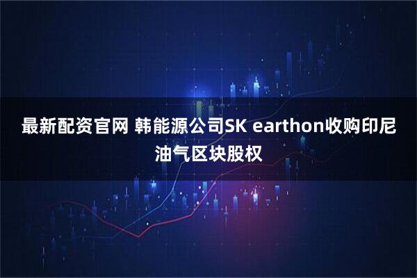 最新配资官网 韩能源公司SK earthon收购印尼油气区块股权