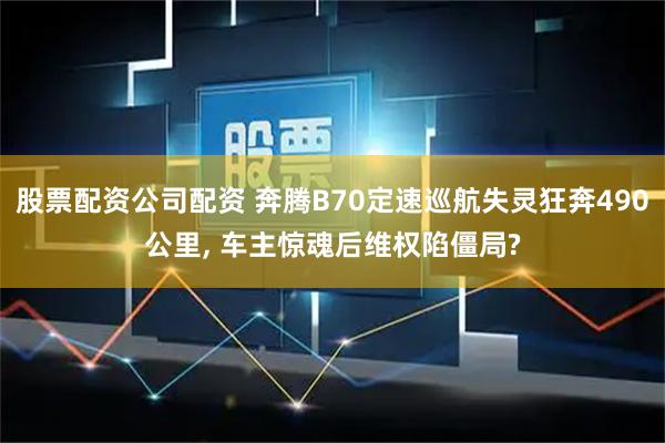 股票配资公司配资 奔腾B70定速巡航失灵狂奔490公里, 车主惊魂后维权陷僵局?