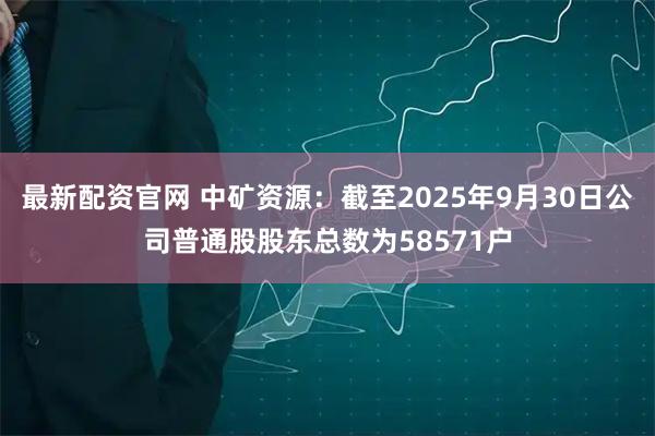 最新配资官网 中矿资源：截至2025年9月30日公司普通股股东总数为58571户