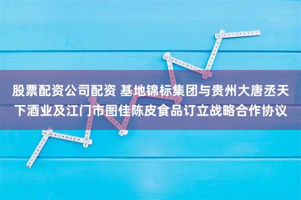 股票配资公司配资 基地锦标集团与贵州大唐丞天下酒业及江门市图佳陈皮食品订立战略合作协议