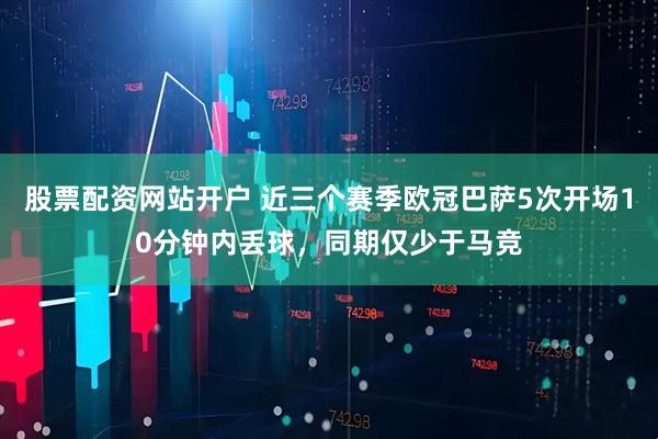 股票配资网站开户 近三个赛季欧冠巴萨5次开场10分钟内丢球，同期仅少于马竞