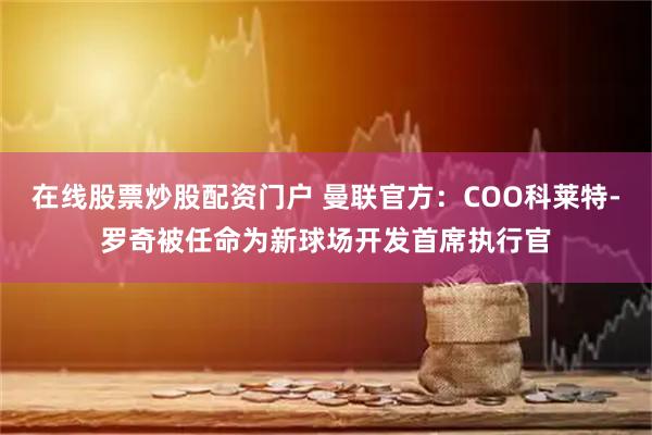 在线股票炒股配资门户 曼联官方：COO科莱特-罗奇被任命为新球场开发首席执行官