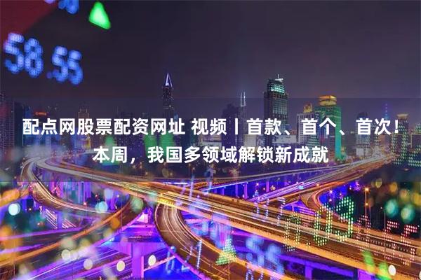 配点网股票配资网址 视频丨首款、首个、首次！本周，我国多领域解锁新成就