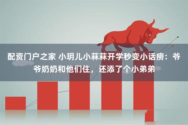 配资门户之家 小玥儿小菻菻开学秒变小话痨：爷爷奶奶和他们住，还添了个小弟弟