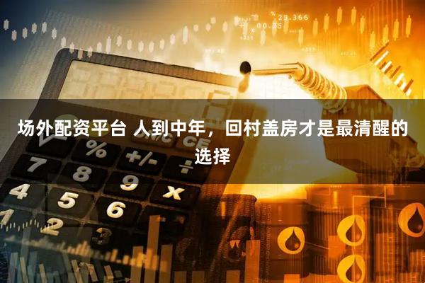 场外配资平台 人到中年，回村盖房才是最清醒的选择