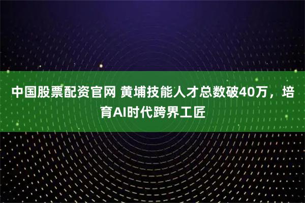 中国股票配资官网 黄埔技能人才总数破40万，培育AI时代跨界工匠