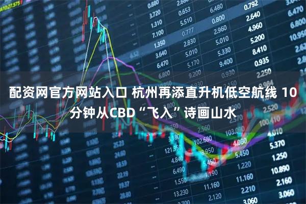 配资网官方网站入口 杭州再添直升机低空航线 10分钟从CBD“飞入”诗画山水